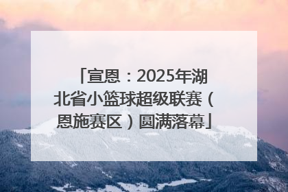 宣恩：2025年湖北省小篮球超级联赛（恩施赛区）圆满落幕