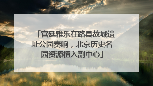 宫廷雅乐在路县故城遗址公园奏响，北京历史名园资源植入副中心