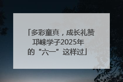 多彩童真，成长礼赞 邛崃学子2025年的“六一”这样过