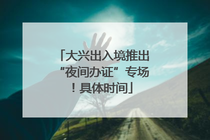 大兴出入境推出“夜间办证”专场！具体时间