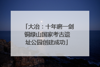 大冶：十年磨一剑 铜绿山国家考古遗址公园创建成功