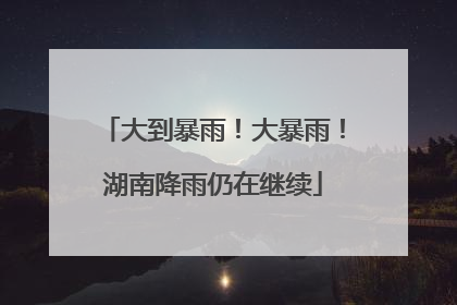 大到暴雨！大暴雨！湖南降雨仍在继续