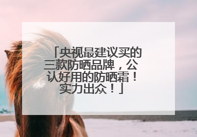 央视最建议买的三款防晒品牌，公认好用的防晒霜！实力出众！