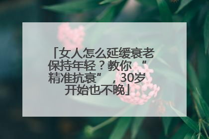 女人怎么延缓衰老保持年轻？教你 “精准抗衰”，30岁开始也不晚