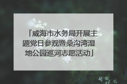 威海市水务局开展主题党日参观暨桑沟湾湿地公园巡河志愿活动