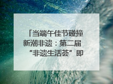 当端午佳节碰撞新潮非遗：第二届“非遗生活荟”即将开启“百young”新章
