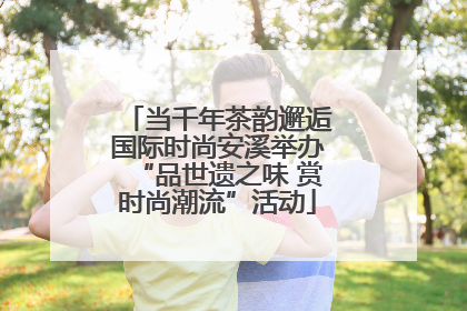 当千年茶韵邂逅国际时尚安溪举办“品世遗之味 赏时尚潮流”活动