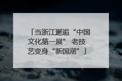 当浙江邂逅“中国文化第一展” 老技艺变身“新国潮”