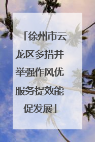 徐州市云龙区多措并举强作风优服务提效能促发展