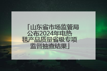 山东省市场监管局公布2024年电热毯产品质量省级专项监督抽查结果