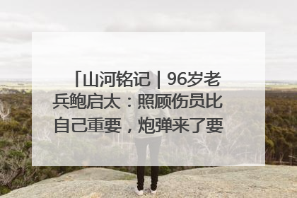 山河铭记｜96岁老兵鲍启太：照顾伤员比自己重要，炮弹来了要趴在他们身上