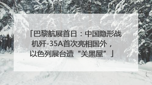 巴黎航展首日：中国隐形战机歼-35A首次亮相国外，以色列展台遭“关黑屋”