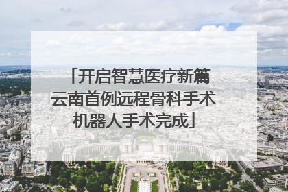 开启智慧医疗新篇 云南首例远程骨科手术机器人手术完成