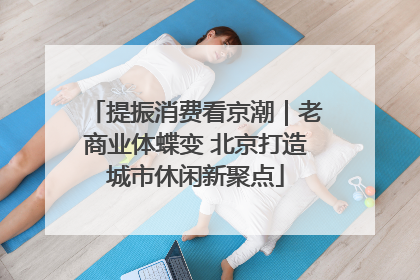 提振消费看京潮｜老商业体蝶变 北京打造城市休闲新聚点