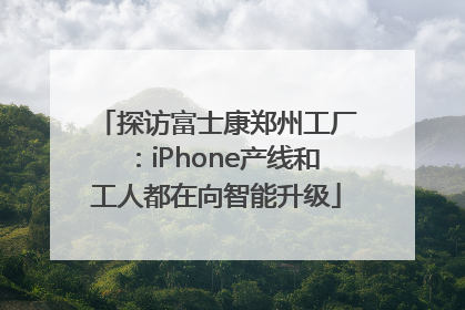 探访富士康郑州工厂：iPhone产线和工人都在向智能升级