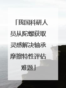 我国科研人员从陀螺获取灵感解决轴承摩擦特性评估难题