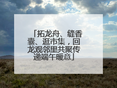 拓龙舟、缝香囊、逛市集，回龙观邻里共聚传递端午暖意