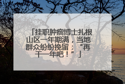 挂职肿瘤博士扎根山区一年期满，当地群众纷纷挽留：“再干一年吧！”