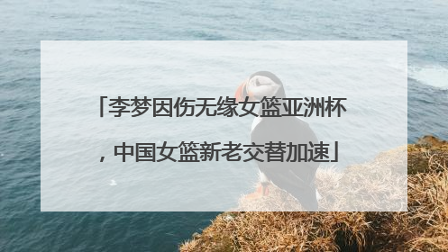 李梦因伤无缘女篮亚洲杯，中国女篮新老交替加速