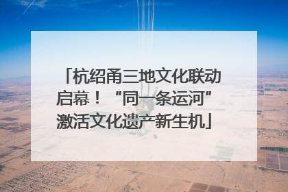 杭绍甬三地文化联动启幕！“同一条运河”激活文化遗产新生机