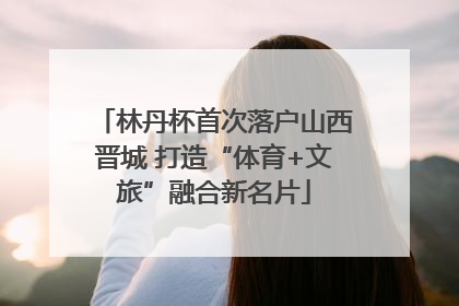 林丹杯首次落户山西晋城 打造“体育+文旅”融合新名片