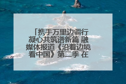携手万里边疆行 凝心共筑谱新篇 融媒体报道《沿着边境看中国》第二季 在广西东兴正式启动