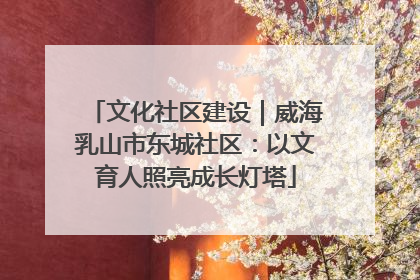 文化社区建设｜威海乳山市东城社区：以文育人照亮成长灯塔