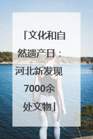 文化和自然遗产日：河北新发现7000余处文物