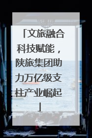 文旅融合科技赋能，陕旅集团助力万亿级支柱产业崛起