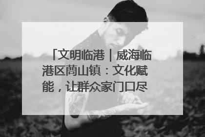 文明临港｜威海临港区蔄山镇：文化赋能，让群众家门口尽享幸福生活