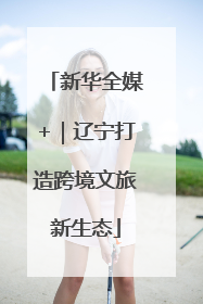新华全媒+｜辽宁打造跨境文旅新生态