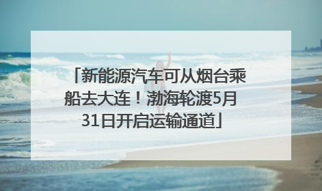 新能源汽车可从烟台乘船去大连！渤海轮渡5月31日开启运输通道