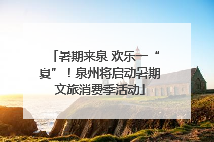 暑期来泉 欢乐一“夏”！泉州将启动暑期文旅消费季活动