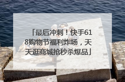 最后冲刺！快手618购物节福利炸场，天天逛商城抢秒杀爆品