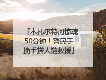 木扎尔特河惊魂50分钟！警民手挽手搭人链救援