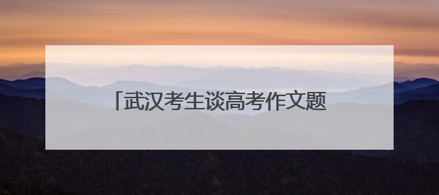 武汉考生谈高考作文题：第一眼看到题目很慌，但整体写得较为流畅