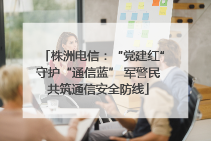 株洲电信：“党建红”守护“通信蓝” 军警民共筑通信安全防线