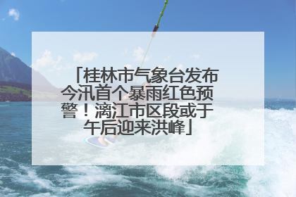 桂林市气象台发布今汛首个暴雨红色预警！漓江市区段或于午后迎来洪峰