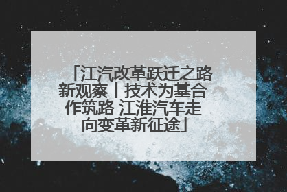 江汽改革跃迁之路新观察丨技术为基合作筑路 江淮汽车走向变革新征途