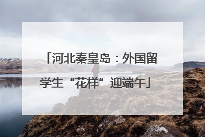 河北秦皇岛：外国留学生“花样”迎端午