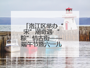洛江区举办“宋”潮奇遇·“粽”情古街——端午节暨六一儿童节文化活动