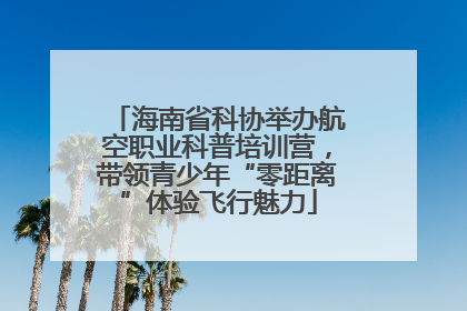 海南省科协举办航空职业科普培训营，带领青少年“零距离”体验飞行魅力