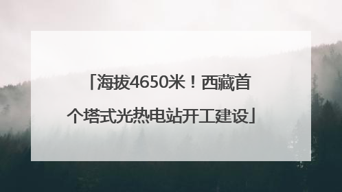 海拔4650米！西藏首个塔式光热电站开工建设