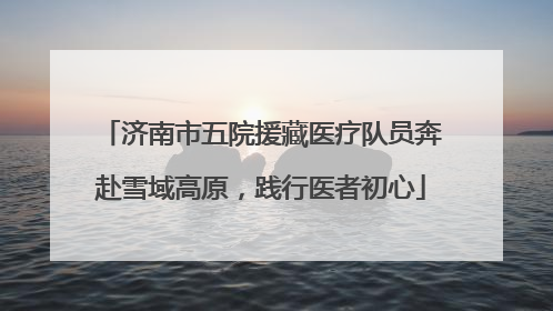 济南市五院援藏医疗队员奔赴雪域高原，践行医者初心