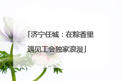 济宁任城：在粽香里遇见工会独家浪漫