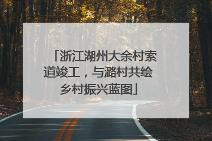 浙江湖州大余村索道竣工，与潞村共绘乡村振兴蓝图