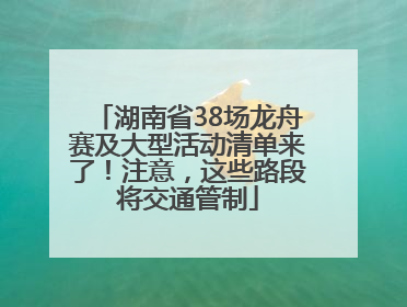 湖南省38场龙舟赛及大型活动清单来了！注意，这些路段将交通管制