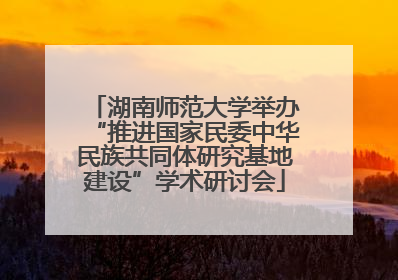 湖南师范大学举办“推进国家民委中华民族共同体研究基地建设”学术研讨会