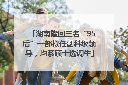 湖南隆回三名“95后”干部拟任副科级领导，均系硕士选调生