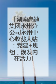 湖南高速集团永州分公司永州中心收费大站：党建+班组，焕发内在活力
